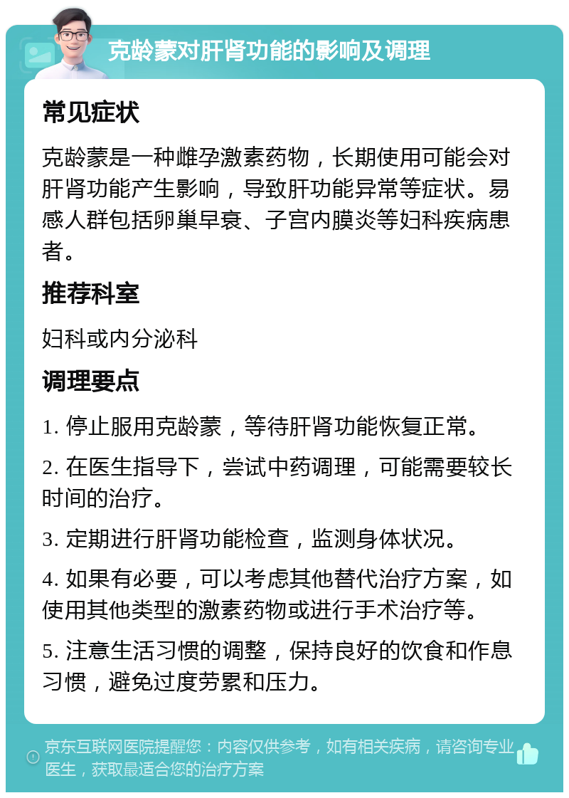 克龄蒙对肝肾功能的影响及调理 常见症状 克龄蒙是一种雌孕激素药物，长期使用可能会对肝肾功能产生影响，导致肝功能异常等症状。易感人群包括卵巢早衰、子宫内膜炎等妇科疾病患者。 推荐科室 妇科或内分泌科 调理要点 1. 停止服用克龄蒙，等待肝肾功能恢复正常。 2. 在医生指导下，尝试中药调理，可能需要较长时间的治疗。 3. 定期进行肝肾功能检查，监测身体状况。 4. 如果有必要，可以考虑其他替代治疗方案，如使用其他类型的激素药物或进行手术治疗等。 5. 注意生活习惯的调整，保持良好的饮食和作息习惯，避免过度劳累和压力。