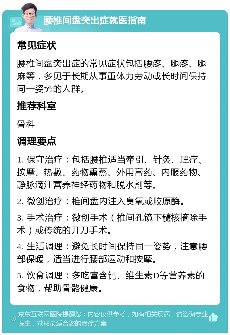 腰椎间盘突出症就医指南 常见症状 腰椎间盘突出症的常见症状包括腰疼、腿疼、腿麻等，多见于长期从事重体力劳动或长时间保持同一姿势的人群。 推荐科室 骨科 调理要点 1. 保守治疗：包括腰椎适当牵引、针灸、理疗、按摩、热敷、药物熏蒸、外用膏药、内服药物、静脉滴注营养神经药物和脱水剂等。 2. 微创治疗：椎间盘内注入臭氧或胶原酶。 3. 手术治疗：微创手术（椎间孔镜下髓核摘除手术）或传统的开刀手术。 4. 生活调理：避免长时间保持同一姿势，注意腰部保暖，适当进行腰部运动和按摩。 5. 饮食调理：多吃富含钙、维生素D等营养素的食物，帮助骨骼健康。