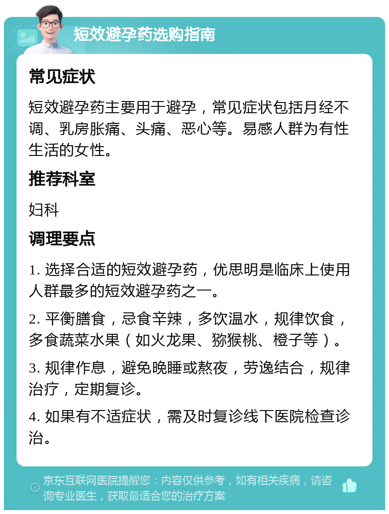 短效避孕药选购指南 常见症状 短效避孕药主要用于避孕，常见症状包括月经不调、乳房胀痛、头痛、恶心等。易感人群为有性生活的女性。 推荐科室 妇科 调理要点 1. 选择合适的短效避孕药，优思明是临床上使用人群最多的短效避孕药之一。 2. 平衡膳食，忌食辛辣，多饮温水，规律饮食，多食蔬菜水果（如火龙果、猕猴桃、橙子等）。 3. 规律作息，避免晚睡或熬夜，劳逸结合，规律治疗，定期复诊。 4. 如果有不适症状，需及时复诊线下医院检查诊治。