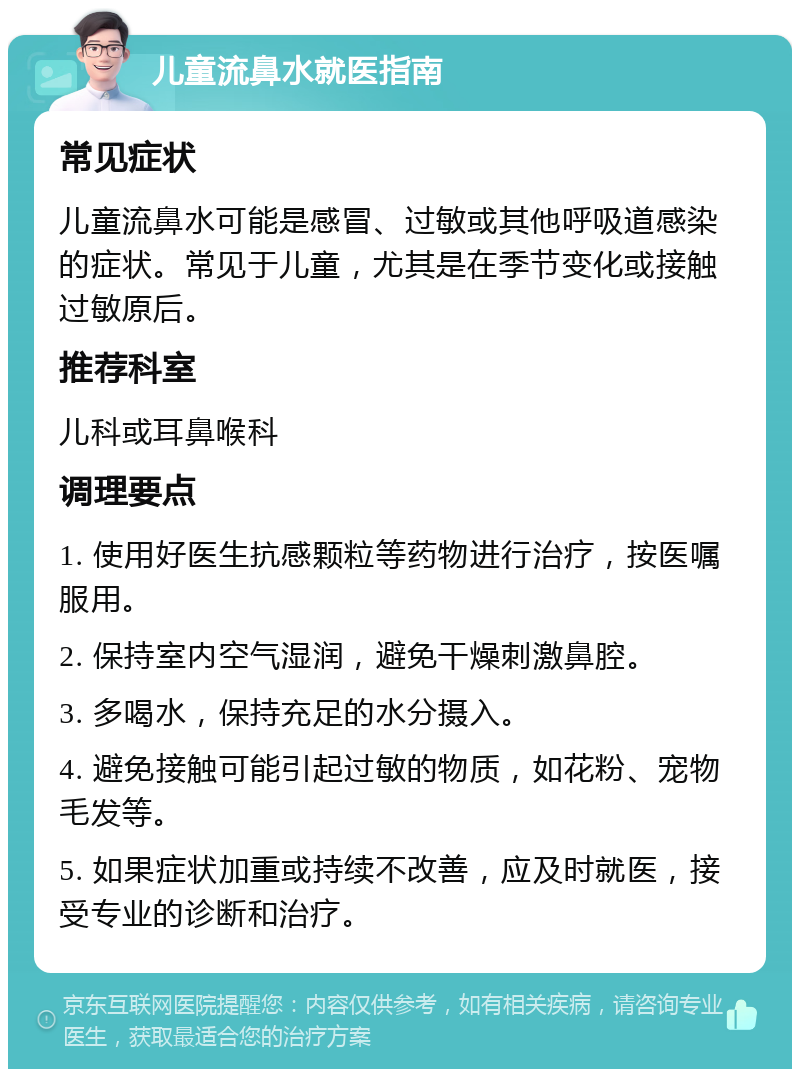 儿童流鼻水就医指南 常见症状 儿童流鼻水可能是感冒、过敏或其他呼吸道感染的症状。常见于儿童，尤其是在季节变化或接触过敏原后。 推荐科室 儿科或耳鼻喉科 调理要点 1. 使用好医生抗感颗粒等药物进行治疗，按医嘱服用。 2. 保持室内空气湿润，避免干燥刺激鼻腔。 3. 多喝水，保持充足的水分摄入。 4. 避免接触可能引起过敏的物质，如花粉、宠物毛发等。 5. 如果症状加重或持续不改善，应及时就医，接受专业的诊断和治疗。