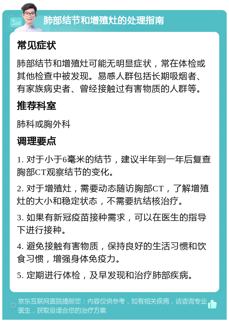 肺部结节和增殖灶的处理指南 常见症状 肺部结节和增殖灶可能无明显症状，常在体检或其他检查中被发现。易感人群包括长期吸烟者、有家族病史者、曾经接触过有害物质的人群等。 推荐科室 肺科或胸外科 调理要点 1. 对于小于6毫米的结节，建议半年到一年后复查胸部CT观察结节的变化。 2. 对于增殖灶，需要动态随访胸部CT，了解增殖灶的大小和稳定状态，不需要抗结核治疗。 3. 如果有新冠疫苗接种需求，可以在医生的指导下进行接种。 4. 避免接触有害物质，保持良好的生活习惯和饮食习惯，增强身体免疫力。 5. 定期进行体检，及早发现和治疗肺部疾病。