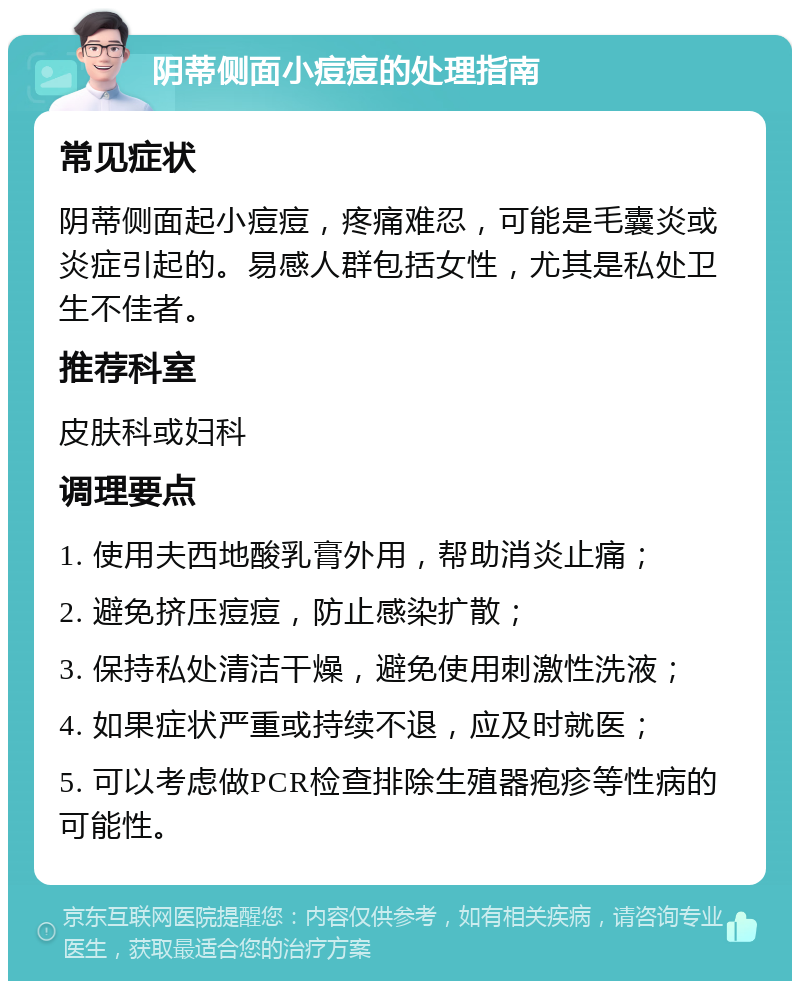 阴蒂侧面小痘痘的处理指南 常见症状 阴蒂侧面起小痘痘，疼痛难忍，可能是毛囊炎或炎症引起的。易感人群包括女性，尤其是私处卫生不佳者。 推荐科室 皮肤科或妇科 调理要点 1. 使用夫西地酸乳膏外用，帮助消炎止痛； 2. 避免挤压痘痘，防止感染扩散； 3. 保持私处清洁干燥，避免使用刺激性洗液； 4. 如果症状严重或持续不退，应及时就医； 5. 可以考虑做PCR检查排除生殖器疱疹等性病的可能性。