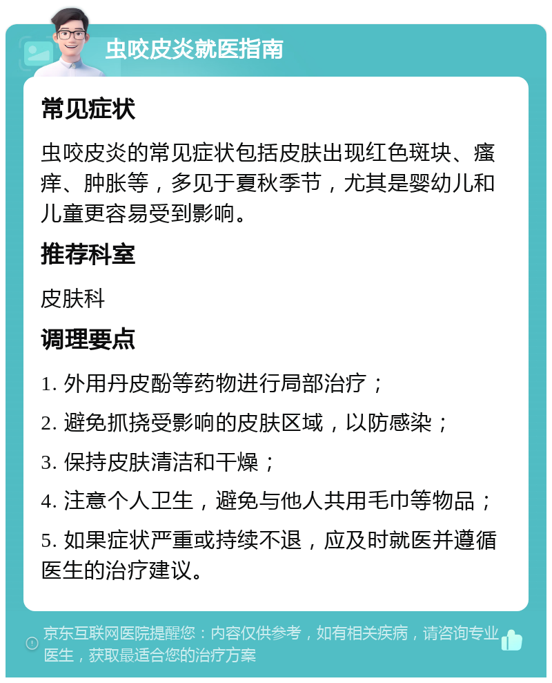 虫咬皮炎就医指南 常见症状 虫咬皮炎的常见症状包括皮肤出现红色斑块、瘙痒、肿胀等，多见于夏秋季节，尤其是婴幼儿和儿童更容易受到影响。 推荐科室 皮肤科 调理要点 1. 外用丹皮酚等药物进行局部治疗； 2. 避免抓挠受影响的皮肤区域，以防感染； 3. 保持皮肤清洁和干燥； 4. 注意个人卫生，避免与他人共用毛巾等物品； 5. 如果症状严重或持续不退，应及时就医并遵循医生的治疗建议。