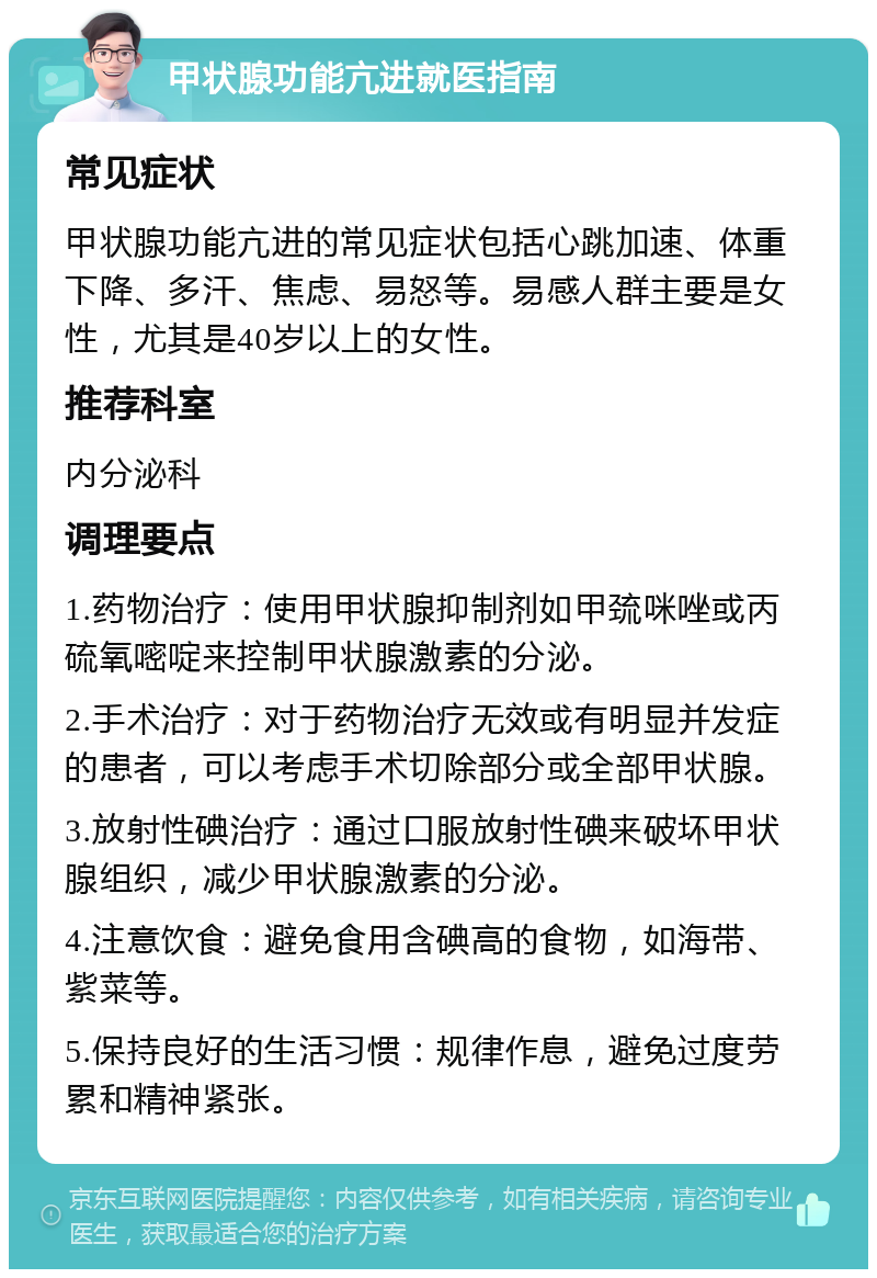 甲状腺功能亢进就医指南 常见症状 甲状腺功能亢进的常见症状包括心跳加速、体重下降、多汗、焦虑、易怒等。易感人群主要是女性，尤其是40岁以上的女性。 推荐科室 内分泌科 调理要点 1.药物治疗：使用甲状腺抑制剂如甲巯咪唑或丙硫氧嘧啶来控制甲状腺激素的分泌。 2.手术治疗：对于药物治疗无效或有明显并发症的患者，可以考虑手术切除部分或全部甲状腺。 3.放射性碘治疗：通过口服放射性碘来破坏甲状腺组织，减少甲状腺激素的分泌。 4.注意饮食：避免食用含碘高的食物，如海带、紫菜等。 5.保持良好的生活习惯：规律作息，避免过度劳累和精神紧张。