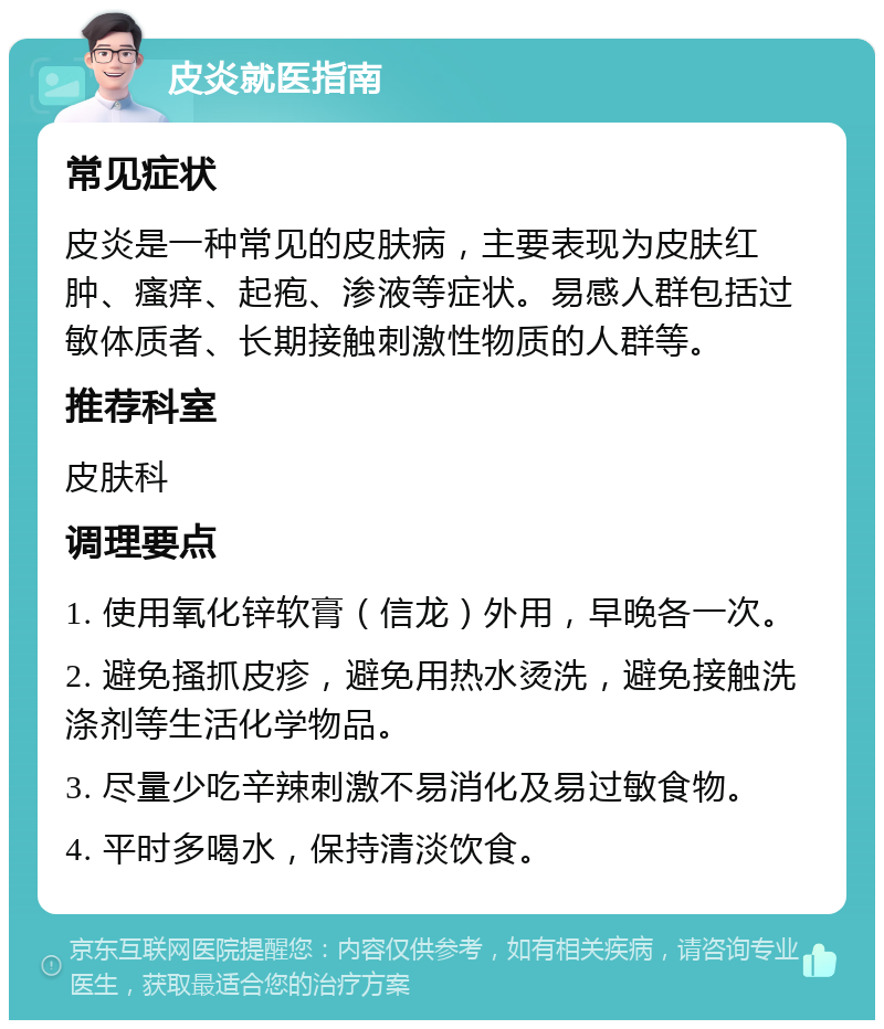 皮炎就医指南 常见症状 皮炎是一种常见的皮肤病，主要表现为皮肤红肿、瘙痒、起疱、渗液等症状。易感人群包括过敏体质者、长期接触刺激性物质的人群等。 推荐科室 皮肤科 调理要点 1. 使用氧化锌软膏（信龙）外用，早晚各一次。 2. 避免搔抓皮疹，避免用热水烫洗，避免接触洗涤剂等生活化学物品。 3. 尽量少吃辛辣刺激不易消化及易过敏食物。 4. 平时多喝水，保持清淡饮食。