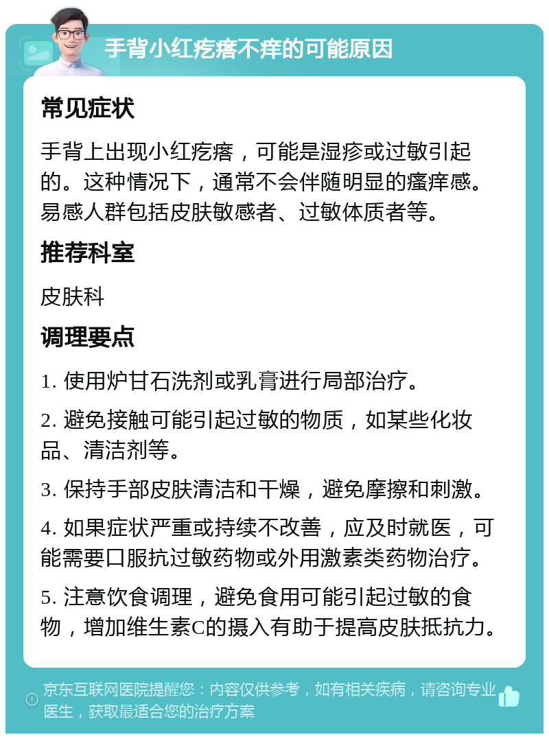 手背小红疙瘩不痒的可能原因 常见症状 手背上出现小红疙瘩，可能是湿疹或过敏引起的。这种情况下，通常不会伴随明显的瘙痒感。易感人群包括皮肤敏感者、过敏体质者等。 推荐科室 皮肤科 调理要点 1. 使用炉甘石洗剂或乳膏进行局部治疗。 2. 避免接触可能引起过敏的物质，如某些化妆品、清洁剂等。 3. 保持手部皮肤清洁和干燥，避免摩擦和刺激。 4. 如果症状严重或持续不改善，应及时就医，可能需要口服抗过敏药物或外用激素类药物治疗。 5. 注意饮食调理，避免食用可能引起过敏的食物，增加维生素C的摄入有助于提高皮肤抵抗力。