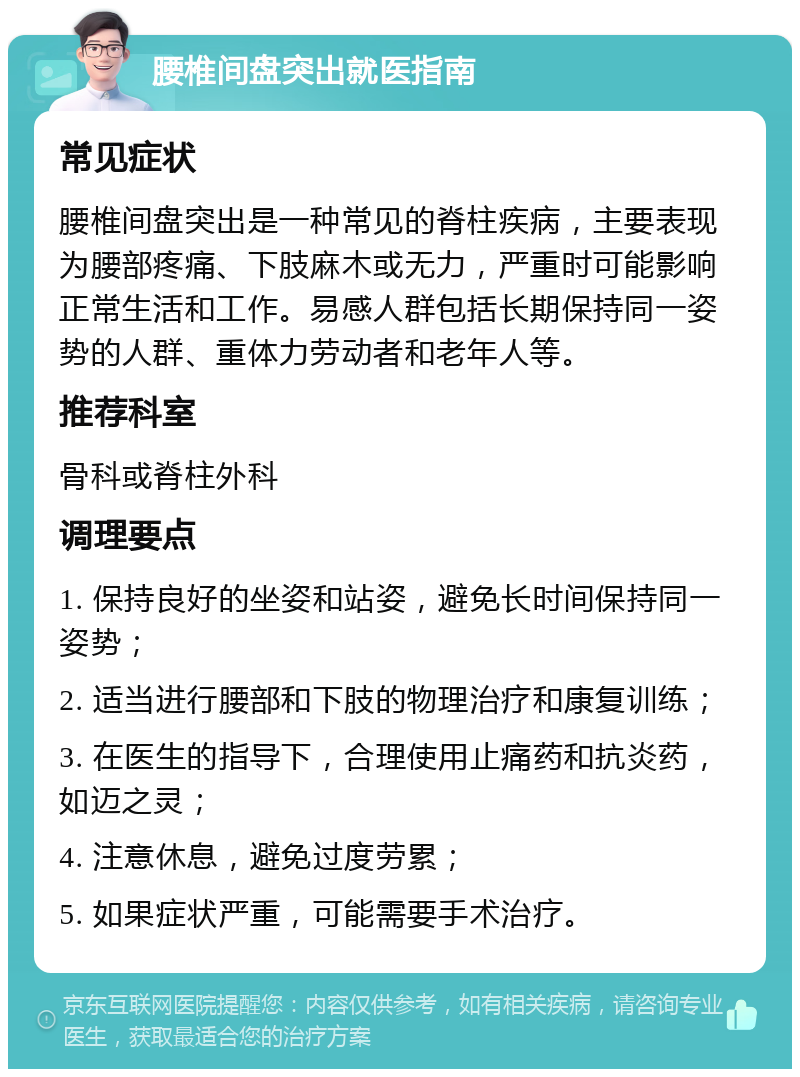 腰椎间盘突出就医指南 常见症状 腰椎间盘突出是一种常见的脊柱疾病，主要表现为腰部疼痛、下肢麻木或无力，严重时可能影响正常生活和工作。易感人群包括长期保持同一姿势的人群、重体力劳动者和老年人等。 推荐科室 骨科或脊柱外科 调理要点 1. 保持良好的坐姿和站姿，避免长时间保持同一姿势； 2. 适当进行腰部和下肢的物理治疗和康复训练； 3. 在医生的指导下，合理使用止痛药和抗炎药，如迈之灵； 4. 注意休息，避免过度劳累； 5. 如果症状严重，可能需要手术治疗。