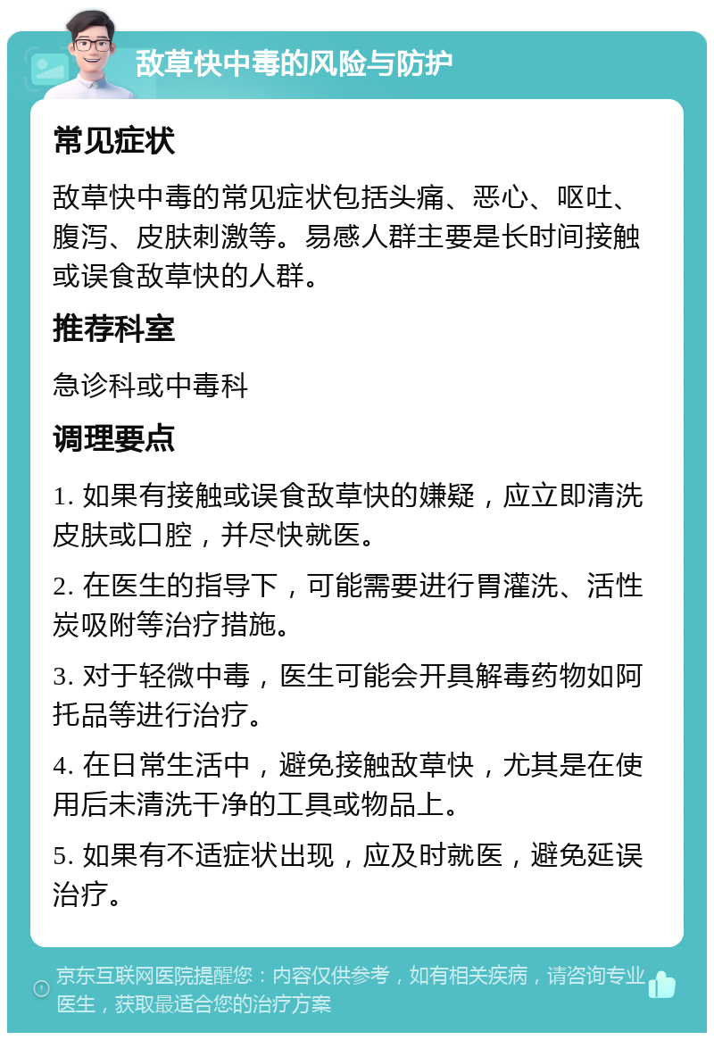 敌草快中毒的风险与防护 常见症状 敌草快中毒的常见症状包括头痛、恶心、呕吐、腹泻、皮肤刺激等。易感人群主要是长时间接触或误食敌草快的人群。 推荐科室 急诊科或中毒科 调理要点 1. 如果有接触或误食敌草快的嫌疑，应立即清洗皮肤或口腔，并尽快就医。 2. 在医生的指导下，可能需要进行胃灌洗、活性炭吸附等治疗措施。 3. 对于轻微中毒，医生可能会开具解毒药物如阿托品等进行治疗。 4. 在日常生活中，避免接触敌草快，尤其是在使用后未清洗干净的工具或物品上。 5. 如果有不适症状出现，应及时就医，避免延误治疗。