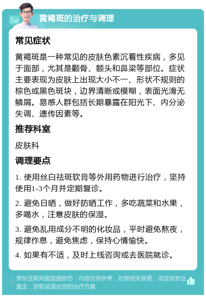 黄褐斑的治疗与调理 常见症状 黄褐斑是一种常见的皮肤色素沉着性疾病，多见于面部，尤其是颧骨、额头和鼻梁等部位。症状主要表现为皮肤上出现大小不一、形状不规则的棕色或黑色斑块，边界清晰或模糊，表面光滑无鳞屑。易感人群包括长期暴露在阳光下、内分泌失调、遗传因素等。 推荐科室 皮肤科 调理要点 1. 使用丝白祛斑软膏等外用药物进行治疗，坚持使用1-3个月并定期复诊。 2. 避免日晒，做好防晒工作，多吃蔬菜和水果，多喝水，注意皮肤的保湿。 3. 避免乱用成分不明的化妆品，平时避免熬夜，规律作息，避免焦虑，保持心情愉快。 4. 如果有不适，及时上线咨询或去医院就诊。