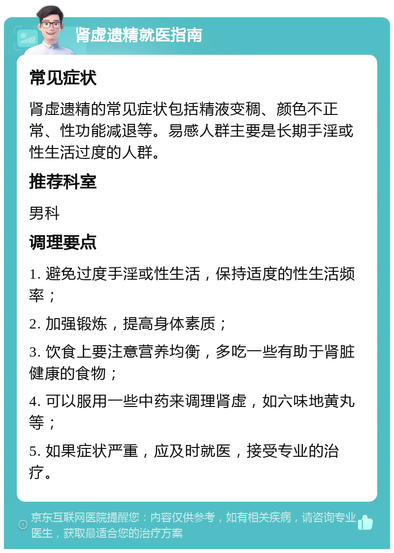 肾虚遗精就医指南 常见症状 肾虚遗精的常见症状包括精液变稠、颜色不正常、性功能减退等。易感人群主要是长期手淫或性生活过度的人群。 推荐科室 男科 调理要点 1. 避免过度手淫或性生活，保持适度的性生活频率； 2. 加强锻炼，提高身体素质； 3. 饮食上要注意营养均衡，多吃一些有助于肾脏健康的食物； 4. 可以服用一些中药来调理肾虚，如六味地黄丸等； 5. 如果症状严重，应及时就医，接受专业的治疗。