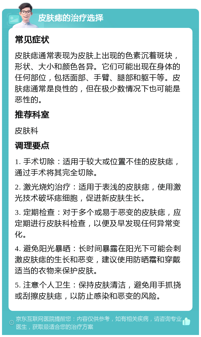 皮肤痣的治疗选择 常见症状 皮肤痣通常表现为皮肤上出现的色素沉着斑块，形状、大小和颜色各异。它们可能出现在身体的任何部位，包括面部、手臂、腿部和躯干等。皮肤痣通常是良性的，但在极少数情况下也可能是恶性的。 推荐科室 皮肤科 调理要点 1. 手术切除：适用于较大或位置不佳的皮肤痣，通过手术将其完全切除。 2. 激光烧灼治疗：适用于表浅的皮肤痣，使用激光技术破坏痣细胞，促进新皮肤生长。 3. 定期检查：对于多个或易于恶变的皮肤痣，应定期进行皮肤科检查，以便及早发现任何异常变化。 4. 避免阳光暴晒：长时间暴露在阳光下可能会刺激皮肤痣的生长和恶变，建议使用防晒霜和穿戴适当的衣物来保护皮肤。 5. 注意个人卫生：保持皮肤清洁，避免用手抓挠或刮擦皮肤痣，以防止感染和恶变的风险。