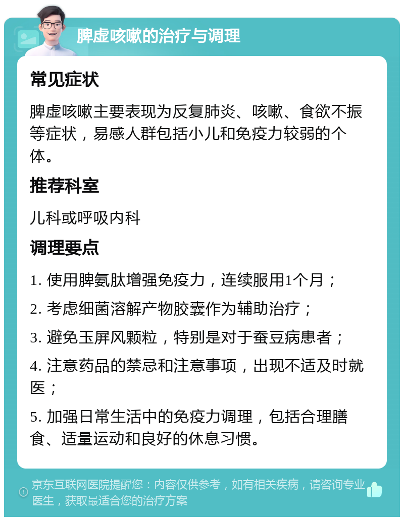 脾虚咳嗽的治疗与调理 常见症状 脾虚咳嗽主要表现为反复肺炎、咳嗽、食欲不振等症状，易感人群包括小儿和免疫力较弱的个体。 推荐科室 儿科或呼吸内科 调理要点 1. 使用脾氨肽增强免疫力，连续服用1个月； 2. 考虑细菌溶解产物胶囊作为辅助治疗； 3. 避免玉屏风颗粒，特别是对于蚕豆病患者； 4. 注意药品的禁忌和注意事项，出现不适及时就医； 5. 加强日常生活中的免疫力调理，包括合理膳食、适量运动和良好的休息习惯。