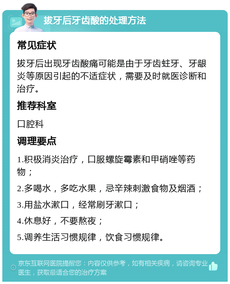 拔牙后牙齿酸的处理方法 常见症状 拔牙后出现牙齿酸痛可能是由于牙齿蛀牙、牙龈炎等原因引起的不适症状，需要及时就医诊断和治疗。 推荐科室 口腔科 调理要点 1.积极消炎治疗，口服螺旋霉素和甲硝唑等药物； 2.多喝水，多吃水果，忌辛辣刺激食物及烟酒； 3.用盐水漱口，经常刷牙漱口； 4.休息好，不要熬夜； 5.调养生活习惯规律，饮食习惯规律。