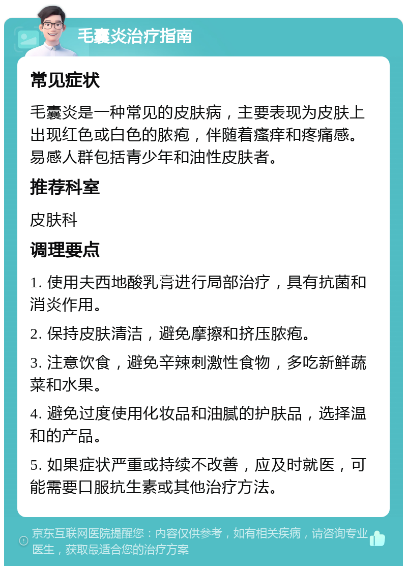 毛囊炎治疗指南 常见症状 毛囊炎是一种常见的皮肤病，主要表现为皮肤上出现红色或白色的脓疱，伴随着瘙痒和疼痛感。易感人群包括青少年和油性皮肤者。 推荐科室 皮肤科 调理要点 1. 使用夫西地酸乳膏进行局部治疗，具有抗菌和消炎作用。 2. 保持皮肤清洁，避免摩擦和挤压脓疱。 3. 注意饮食，避免辛辣刺激性食物，多吃新鲜蔬菜和水果。 4. 避免过度使用化妆品和油腻的护肤品，选择温和的产品。 5. 如果症状严重或持续不改善，应及时就医，可能需要口服抗生素或其他治疗方法。