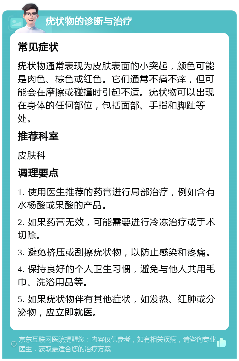 疣状物的诊断与治疗 常见症状 疣状物通常表现为皮肤表面的小突起，颜色可能是肉色、棕色或红色。它们通常不痛不痒，但可能会在摩擦或碰撞时引起不适。疣状物可以出现在身体的任何部位，包括面部、手指和脚趾等处。 推荐科室 皮肤科 调理要点 1. 使用医生推荐的药膏进行局部治疗，例如含有水杨酸或果酸的产品。 2. 如果药膏无效，可能需要进行冷冻治疗或手术切除。 3. 避免挤压或刮擦疣状物，以防止感染和疼痛。 4. 保持良好的个人卫生习惯，避免与他人共用毛巾、洗浴用品等。 5. 如果疣状物伴有其他症状，如发热、红肿或分泌物，应立即就医。