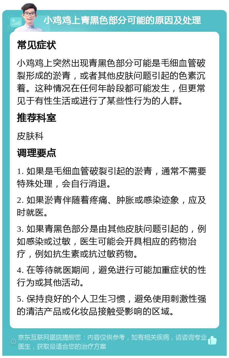 小鸡鸡上青黑色部分可能的原因及处理 常见症状 小鸡鸡上突然出现青黑色部分可能是毛细血管破裂形成的淤青，或者其他皮肤问题引起的色素沉着。这种情况在任何年龄段都可能发生，但更常见于有性生活或进行了某些性行为的人群。 推荐科室 皮肤科 调理要点 1. 如果是毛细血管破裂引起的淤青，通常不需要特殊处理，会自行消退。 2. 如果淤青伴随着疼痛、肿胀或感染迹象，应及时就医。 3. 如果青黑色部分是由其他皮肤问题引起的，例如感染或过敏，医生可能会开具相应的药物治疗，例如抗生素或抗过敏药物。 4. 在等待就医期间，避免进行可能加重症状的性行为或其他活动。 5. 保持良好的个人卫生习惯，避免使用刺激性强的清洁产品或化妆品接触受影响的区域。