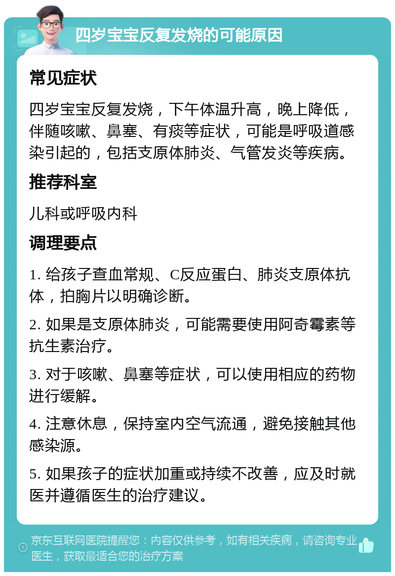 四岁宝宝反复发烧的可能原因 常见症状 四岁宝宝反复发烧，下午体温升高，晚上降低，伴随咳嗽、鼻塞、有痰等症状，可能是呼吸道感染引起的，包括支原体肺炎、气管发炎等疾病。 推荐科室 儿科或呼吸内科 调理要点 1. 给孩子查血常规、C反应蛋白、肺炎支原体抗体，拍胸片以明确诊断。 2. 如果是支原体肺炎，可能需要使用阿奇霉素等抗生素治疗。 3. 对于咳嗽、鼻塞等症状，可以使用相应的药物进行缓解。 4. 注意休息，保持室内空气流通，避免接触其他感染源。 5. 如果孩子的症状加重或持续不改善，应及时就医并遵循医生的治疗建议。