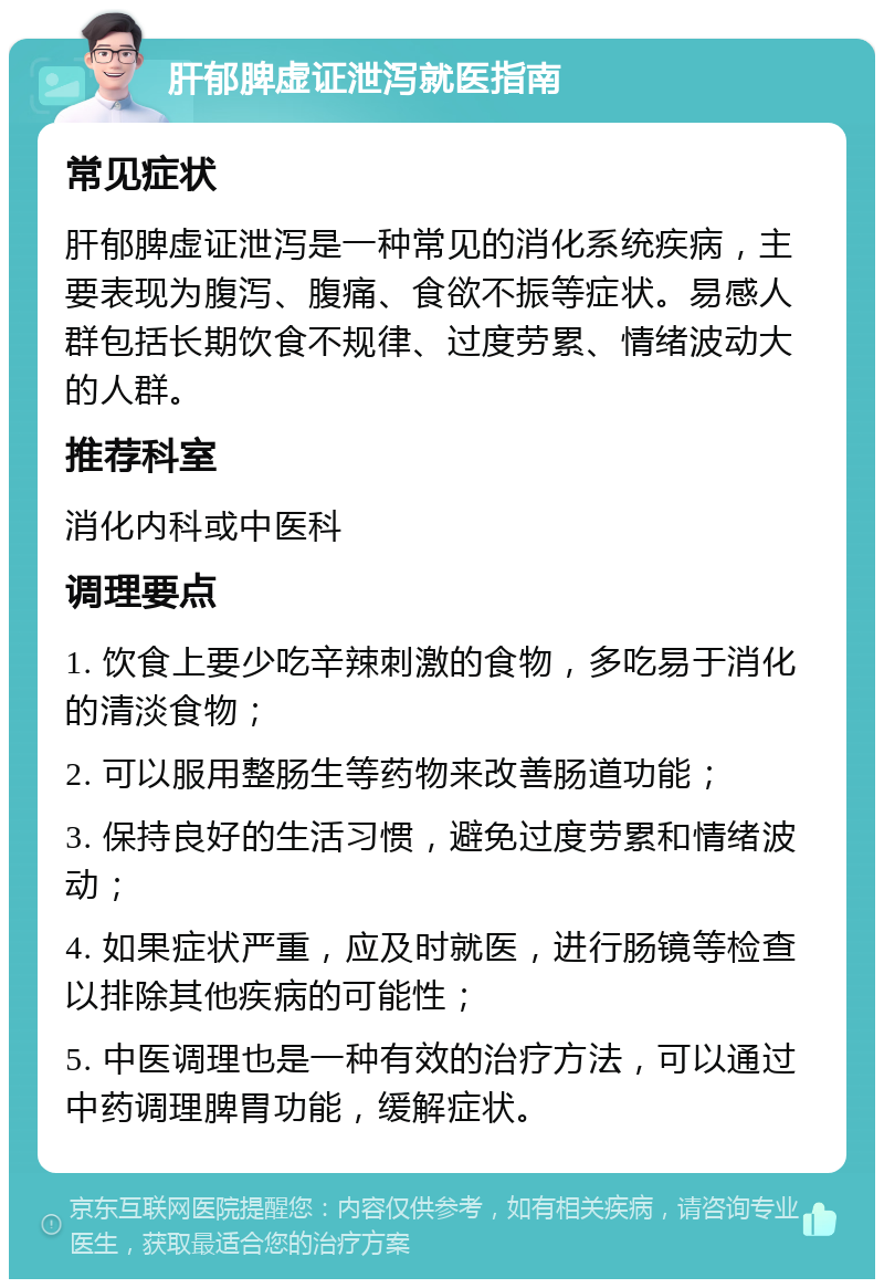 肝郁脾虚证泄泻就医指南 常见症状 肝郁脾虚证泄泻是一种常见的消化系统疾病，主要表现为腹泻、腹痛、食欲不振等症状。易感人群包括长期饮食不规律、过度劳累、情绪波动大的人群。 推荐科室 消化内科或中医科 调理要点 1. 饮食上要少吃辛辣刺激的食物，多吃易于消化的清淡食物； 2. 可以服用整肠生等药物来改善肠道功能； 3. 保持良好的生活习惯，避免过度劳累和情绪波动； 4. 如果症状严重，应及时就医，进行肠镜等检查以排除其他疾病的可能性； 5. 中医调理也是一种有效的治疗方法，可以通过中药调理脾胃功能，缓解症状。