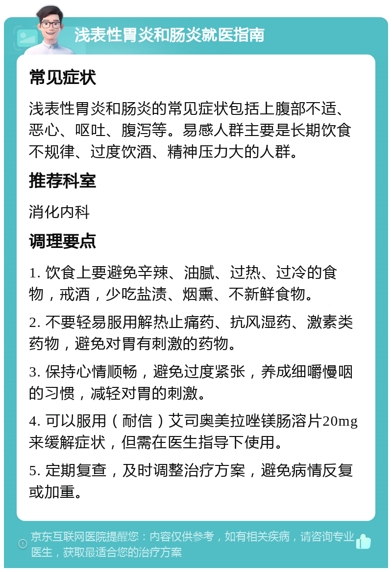 浅表性胃炎和肠炎就医指南 常见症状 浅表性胃炎和肠炎的常见症状包括上腹部不适、恶心、呕吐、腹泻等。易感人群主要是长期饮食不规律、过度饮酒、精神压力大的人群。 推荐科室 消化内科 调理要点 1. 饮食上要避免辛辣、油腻、过热、过冷的食物，戒酒，少吃盐渍、烟熏、不新鲜食物。 2. 不要轻易服用解热止痛药、抗风湿药、激素类药物，避免对胃有刺激的药物。 3. 保持心情顺畅，避免过度紧张，养成细嚼慢咽的习惯，减轻对胃的刺激。 4. 可以服用（耐信）艾司奥美拉唑镁肠溶片20mg来缓解症状，但需在医生指导下使用。 5. 定期复查，及时调整治疗方案，避免病情反复或加重。