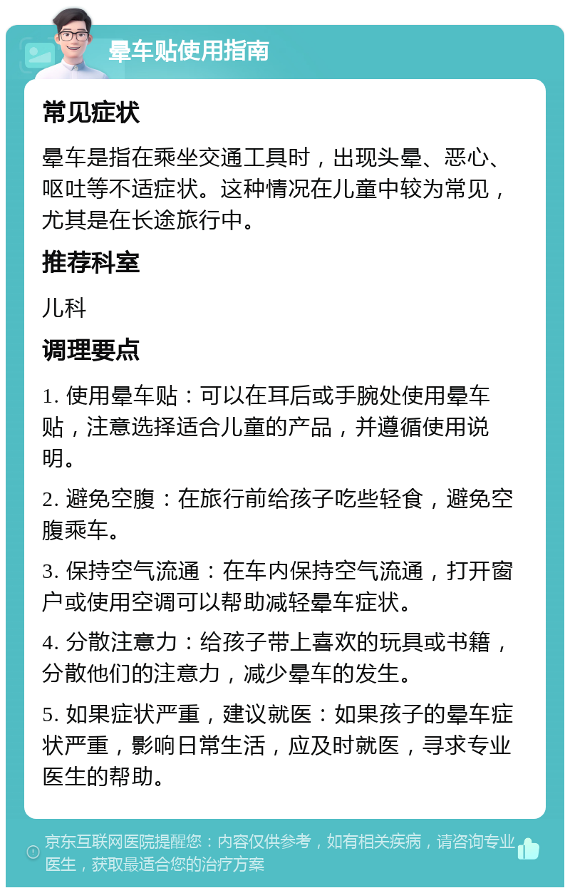 晕车贴使用指南 常见症状 晕车是指在乘坐交通工具时，出现头晕、恶心、呕吐等不适症状。这种情况在儿童中较为常见，尤其是在长途旅行中。 推荐科室 儿科 调理要点 1. 使用晕车贴：可以在耳后或手腕处使用晕车贴，注意选择适合儿童的产品，并遵循使用说明。 2. 避免空腹：在旅行前给孩子吃些轻食，避免空腹乘车。 3. 保持空气流通：在车内保持空气流通，打开窗户或使用空调可以帮助减轻晕车症状。 4. 分散注意力：给孩子带上喜欢的玩具或书籍，分散他们的注意力，减少晕车的发生。 5. 如果症状严重，建议就医：如果孩子的晕车症状严重，影响日常生活，应及时就医，寻求专业医生的帮助。