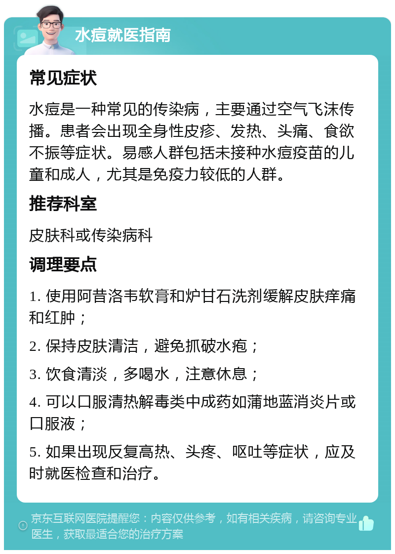 水痘就医指南 常见症状 水痘是一种常见的传染病，主要通过空气飞沫传播。患者会出现全身性皮疹、发热、头痛、食欲不振等症状。易感人群包括未接种水痘疫苗的儿童和成人，尤其是免疫力较低的人群。 推荐科室 皮肤科或传染病科 调理要点 1. 使用阿昔洛韦软膏和炉甘石洗剂缓解皮肤痒痛和红肿； 2. 保持皮肤清洁，避免抓破水疱； 3. 饮食清淡，多喝水，注意休息； 4. 可以口服清热解毒类中成药如蒲地蓝消炎片或口服液； 5. 如果出现反复高热、头疼、呕吐等症状，应及时就医检查和治疗。