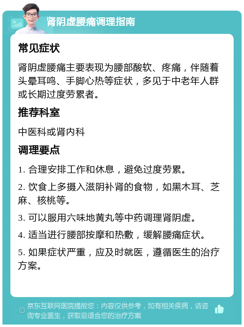 肾阴虚腰痛调理指南 常见症状 肾阴虚腰痛主要表现为腰部酸软、疼痛，伴随着头晕耳鸣、手脚心热等症状，多见于中老年人群或长期过度劳累者。 推荐科室 中医科或肾内科 调理要点 1. 合理安排工作和休息，避免过度劳累。 2. 饮食上多摄入滋阴补肾的食物，如黑木耳、芝麻、核桃等。 3. 可以服用六味地黄丸等中药调理肾阴虚。 4. 适当进行腰部按摩和热敷，缓解腰痛症状。 5. 如果症状严重，应及时就医，遵循医生的治疗方案。