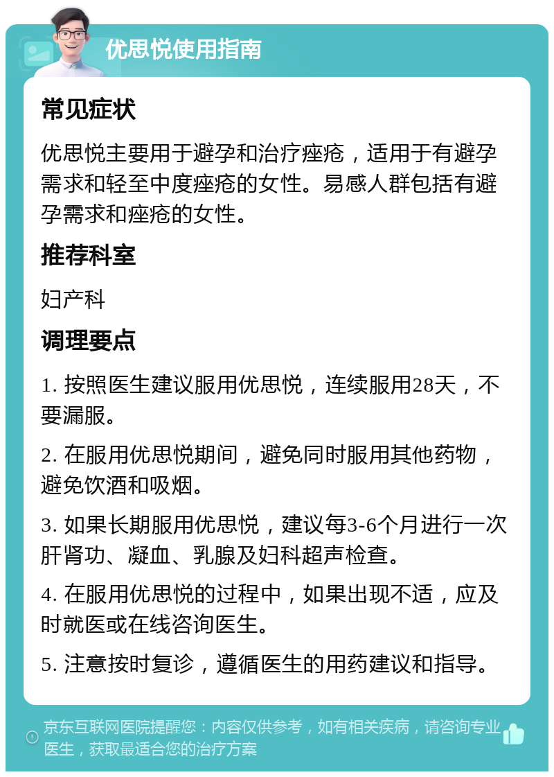 优思悦使用指南 常见症状 优思悦主要用于避孕和治疗痤疮，适用于有避孕需求和轻至中度痤疮的女性。易感人群包括有避孕需求和痤疮的女性。 推荐科室 妇产科 调理要点 1. 按照医生建议服用优思悦，连续服用28天，不要漏服。 2. 在服用优思悦期间，避免同时服用其他药物，避免饮酒和吸烟。 3. 如果长期服用优思悦，建议每3-6个月进行一次肝肾功、凝血、乳腺及妇科超声检查。 4. 在服用优思悦的过程中，如果出现不适，应及时就医或在线咨询医生。 5. 注意按时复诊，遵循医生的用药建议和指导。