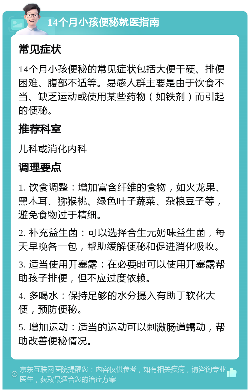 14个月小孩便秘就医指南 常见症状 14个月小孩便秘的常见症状包括大便干硬、排便困难、腹部不适等。易感人群主要是由于饮食不当、缺乏运动或使用某些药物（如铁剂）而引起的便秘。 推荐科室 儿科或消化内科 调理要点 1. 饮食调整：增加富含纤维的食物，如火龙果、黑木耳、猕猴桃、绿色叶子蔬菜、杂粮豆子等，避免食物过于精细。 2. 补充益生菌：可以选择合生元奶味益生菌，每天早晚各一包，帮助缓解便秘和促进消化吸收。 3. 适当使用开塞露：在必要时可以使用开塞露帮助孩子排便，但不应过度依赖。 4. 多喝水：保持足够的水分摄入有助于软化大便，预防便秘。 5. 增加运动：适当的运动可以刺激肠道蠕动，帮助改善便秘情况。