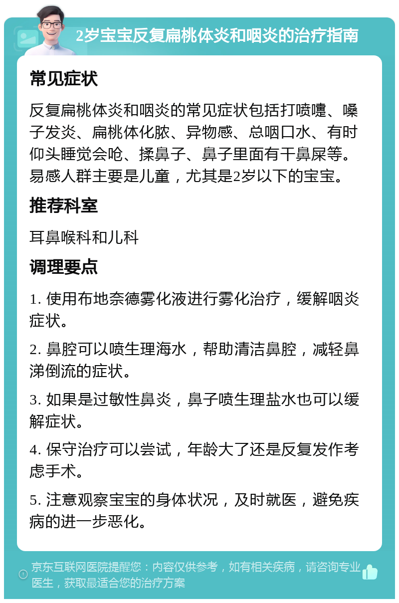 2岁宝宝反复扁桃体炎和咽炎的治疗指南 常见症状 反复扁桃体炎和咽炎的常见症状包括打喷嚏、嗓子发炎、扁桃体化脓、异物感、总咽口水、有时仰头睡觉会呛、揉鼻子、鼻子里面有干鼻屎等。易感人群主要是儿童，尤其是2岁以下的宝宝。 推荐科室 耳鼻喉科和儿科 调理要点 1. 使用布地奈德雾化液进行雾化治疗，缓解咽炎症状。 2. 鼻腔可以喷生理海水，帮助清洁鼻腔，减轻鼻涕倒流的症状。 3. 如果是过敏性鼻炎，鼻子喷生理盐水也可以缓解症状。 4. 保守治疗可以尝试，年龄大了还是反复发作考虑手术。 5. 注意观察宝宝的身体状况，及时就医，避免疾病的进一步恶化。