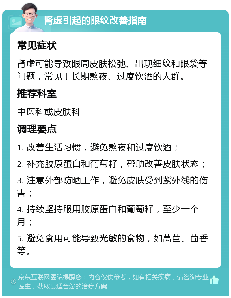 肾虚引起的眼纹改善指南 常见症状 肾虚可能导致眼周皮肤松弛、出现细纹和眼袋等问题，常见于长期熬夜、过度饮酒的人群。 推荐科室 中医科或皮肤科 调理要点 1. 改善生活习惯，避免熬夜和过度饮酒； 2. 补充胶原蛋白和葡萄籽，帮助改善皮肤状态； 3. 注意外部防晒工作，避免皮肤受到紫外线的伤害； 4. 持续坚持服用胶原蛋白和葡萄籽，至少一个月； 5. 避免食用可能导致光敏的食物，如莴苣、茴香等。