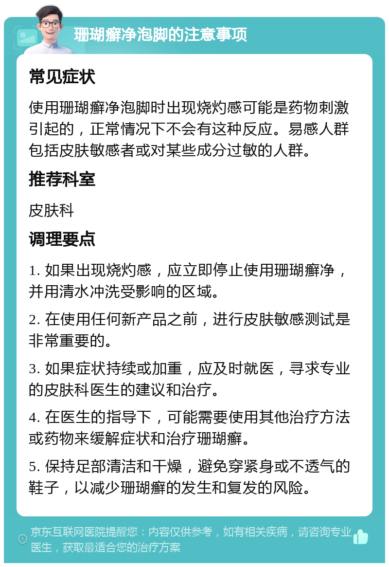 珊瑚癣净泡脚的注意事项 常见症状 使用珊瑚癣净泡脚时出现烧灼感可能是药物刺激引起的，正常情况下不会有这种反应。易感人群包括皮肤敏感者或对某些成分过敏的人群。 推荐科室 皮肤科 调理要点 1. 如果出现烧灼感，应立即停止使用珊瑚癣净，并用清水冲洗受影响的区域。 2. 在使用任何新产品之前，进行皮肤敏感测试是非常重要的。 3. 如果症状持续或加重，应及时就医，寻求专业的皮肤科医生的建议和治疗。 4. 在医生的指导下，可能需要使用其他治疗方法或药物来缓解症状和治疗珊瑚癣。 5. 保持足部清洁和干燥，避免穿紧身或不透气的鞋子，以减少珊瑚癣的发生和复发的风险。