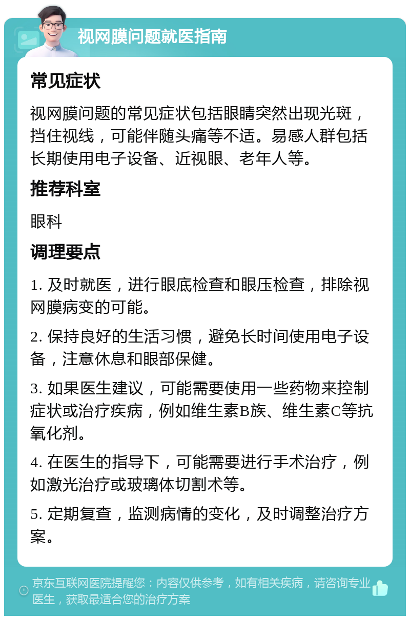 视网膜问题就医指南 常见症状 视网膜问题的常见症状包括眼睛突然出现光斑，挡住视线，可能伴随头痛等不适。易感人群包括长期使用电子设备、近视眼、老年人等。 推荐科室 眼科 调理要点 1. 及时就医，进行眼底检查和眼压检查，排除视网膜病变的可能。 2. 保持良好的生活习惯，避免长时间使用电子设备，注意休息和眼部保健。 3. 如果医生建议，可能需要使用一些药物来控制症状或治疗疾病，例如维生素B族、维生素C等抗氧化剂。 4. 在医生的指导下，可能需要进行手术治疗，例如激光治疗或玻璃体切割术等。 5. 定期复查，监测病情的变化，及时调整治疗方案。