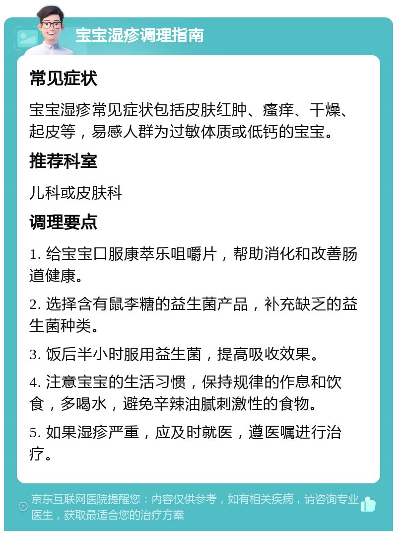 宝宝湿疹调理指南 常见症状 宝宝湿疹常见症状包括皮肤红肿、瘙痒、干燥、起皮等，易感人群为过敏体质或低钙的宝宝。 推荐科室 儿科或皮肤科 调理要点 1. 给宝宝口服康萃乐咀嚼片，帮助消化和改善肠道健康。 2. 选择含有鼠李糖的益生菌产品，补充缺乏的益生菌种类。 3. 饭后半小时服用益生菌，提高吸收效果。 4. 注意宝宝的生活习惯，保持规律的作息和饮食，多喝水，避免辛辣油腻刺激性的食物。 5. 如果湿疹严重，应及时就医，遵医嘱进行治疗。