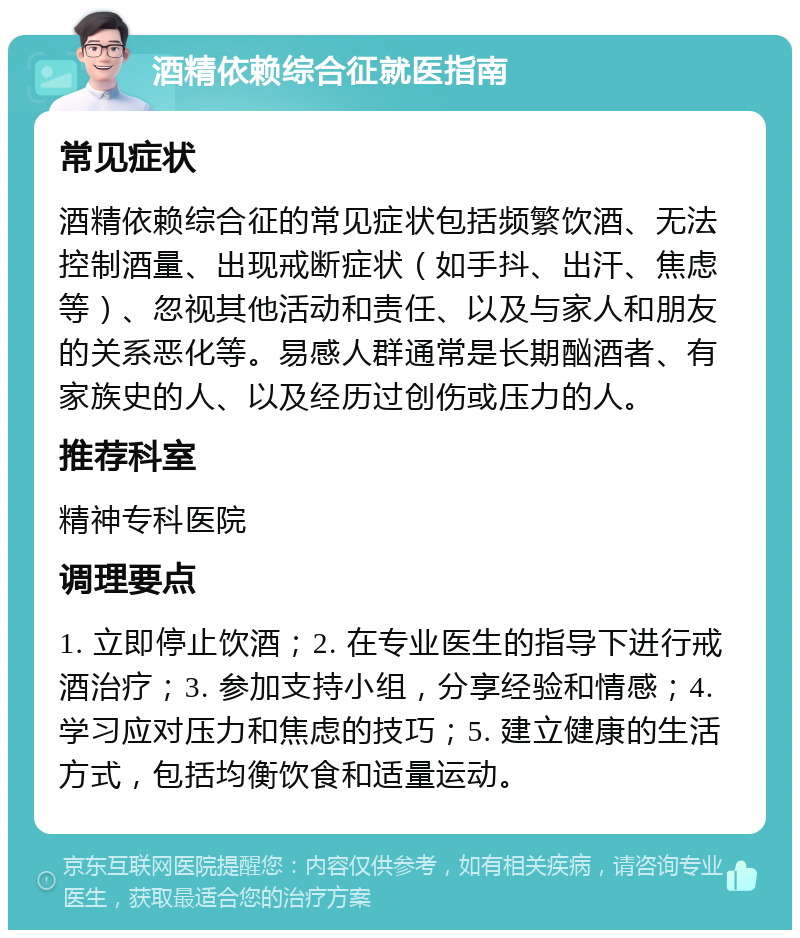 酒精依赖综合征就医指南 常见症状 酒精依赖综合征的常见症状包括频繁饮酒、无法控制酒量、出现戒断症状（如手抖、出汗、焦虑等）、忽视其他活动和责任、以及与家人和朋友的关系恶化等。易感人群通常是长期酗酒者、有家族史的人、以及经历过创伤或压力的人。 推荐科室 精神专科医院 调理要点 1. 立即停止饮酒；2. 在专业医生的指导下进行戒酒治疗；3. 参加支持小组，分享经验和情感；4. 学习应对压力和焦虑的技巧；5. 建立健康的生活方式，包括均衡饮食和适量运动。