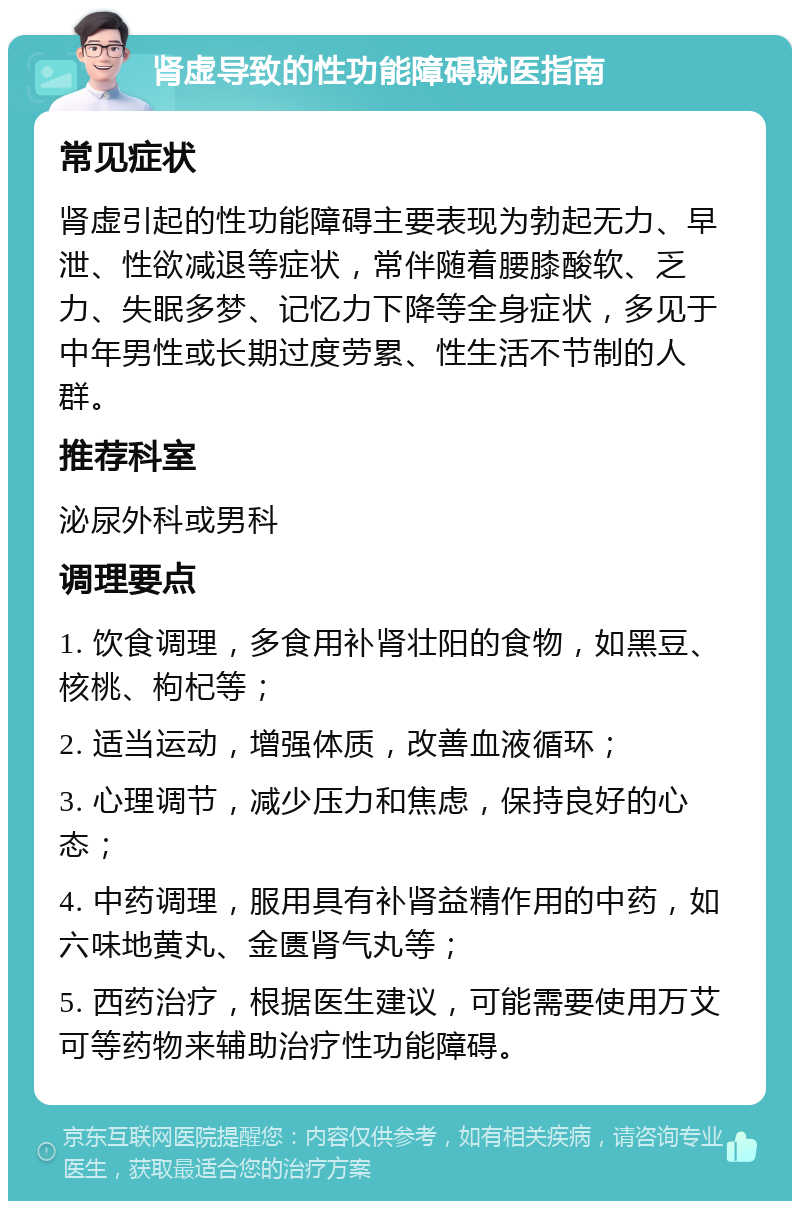 肾虚导致的性功能障碍就医指南 常见症状 肾虚引起的性功能障碍主要表现为勃起无力、早泄、性欲减退等症状，常伴随着腰膝酸软、乏力、失眠多梦、记忆力下降等全身症状，多见于中年男性或长期过度劳累、性生活不节制的人群。 推荐科室 泌尿外科或男科 调理要点 1. 饮食调理，多食用补肾壮阳的食物，如黑豆、核桃、枸杞等； 2. 适当运动，增强体质，改善血液循环； 3. 心理调节，减少压力和焦虑，保持良好的心态； 4. 中药调理，服用具有补肾益精作用的中药，如六味地黄丸、金匮肾气丸等； 5. 西药治疗，根据医生建议，可能需要使用万艾可等药物来辅助治疗性功能障碍。