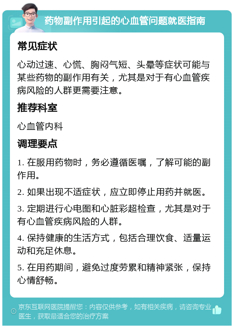 药物副作用引起的心血管问题就医指南 常见症状 心动过速、心慌、胸闷气短、头晕等症状可能与某些药物的副作用有关，尤其是对于有心血管疾病风险的人群更需要注意。 推荐科室 心血管内科 调理要点 1. 在服用药物时，务必遵循医嘱，了解可能的副作用。 2. 如果出现不适症状，应立即停止用药并就医。 3. 定期进行心电图和心脏彩超检查，尤其是对于有心血管疾病风险的人群。 4. 保持健康的生活方式，包括合理饮食、适量运动和充足休息。 5. 在用药期间，避免过度劳累和精神紧张，保持心情舒畅。