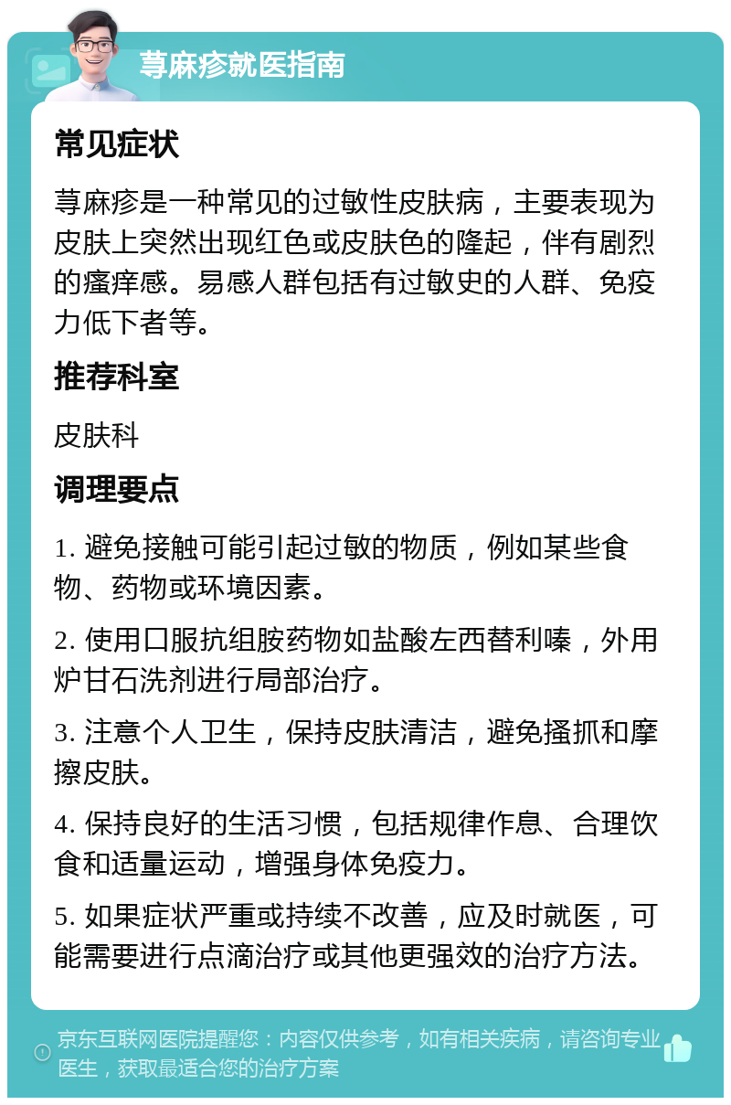 荨麻疹就医指南 常见症状 荨麻疹是一种常见的过敏性皮肤病，主要表现为皮肤上突然出现红色或皮肤色的隆起，伴有剧烈的瘙痒感。易感人群包括有过敏史的人群、免疫力低下者等。 推荐科室 皮肤科 调理要点 1. 避免接触可能引起过敏的物质，例如某些食物、药物或环境因素。 2. 使用口服抗组胺药物如盐酸左西替利嗪，外用炉甘石洗剂进行局部治疗。 3. 注意个人卫生，保持皮肤清洁，避免搔抓和摩擦皮肤。 4. 保持良好的生活习惯，包括规律作息、合理饮食和适量运动，增强身体免疫力。 5. 如果症状严重或持续不改善，应及时就医，可能需要进行点滴治疗或其他更强效的治疗方法。