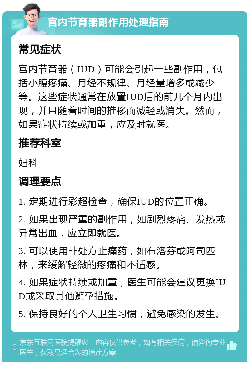 宫内节育器副作用处理指南 常见症状 宫内节育器（IUD）可能会引起一些副作用，包括小腹疼痛、月经不规律、月经量增多或减少等。这些症状通常在放置IUD后的前几个月内出现，并且随着时间的推移而减轻或消失。然而，如果症状持续或加重，应及时就医。 推荐科室 妇科 调理要点 1. 定期进行彩超检查，确保IUD的位置正确。 2. 如果出现严重的副作用，如剧烈疼痛、发热或异常出血，应立即就医。 3. 可以使用非处方止痛药，如布洛芬或阿司匹林，来缓解轻微的疼痛和不适感。 4. 如果症状持续或加重，医生可能会建议更换IUD或采取其他避孕措施。 5. 保持良好的个人卫生习惯，避免感染的发生。