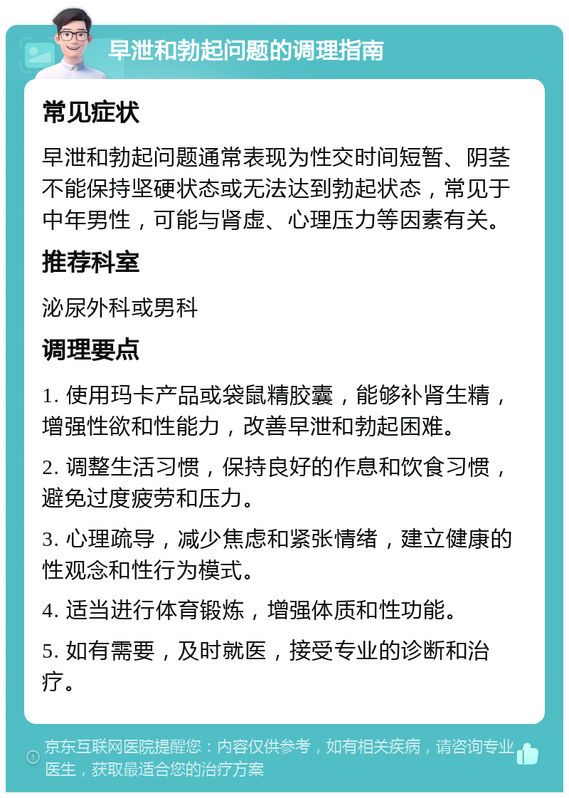 早泄和勃起问题的调理指南 常见症状 早泄和勃起问题通常表现为性交时间短暂、阴茎不能保持坚硬状态或无法达到勃起状态，常见于中年男性，可能与肾虚、心理压力等因素有关。 推荐科室 泌尿外科或男科 调理要点 1. 使用玛卡产品或袋鼠精胶囊，能够补肾生精，增强性欲和性能力，改善早泄和勃起困难。 2. 调整生活习惯，保持良好的作息和饮食习惯，避免过度疲劳和压力。 3. 心理疏导，减少焦虑和紧张情绪，建立健康的性观念和性行为模式。 4. 适当进行体育锻炼，增强体质和性功能。 5. 如有需要，及时就医，接受专业的诊断和治疗。