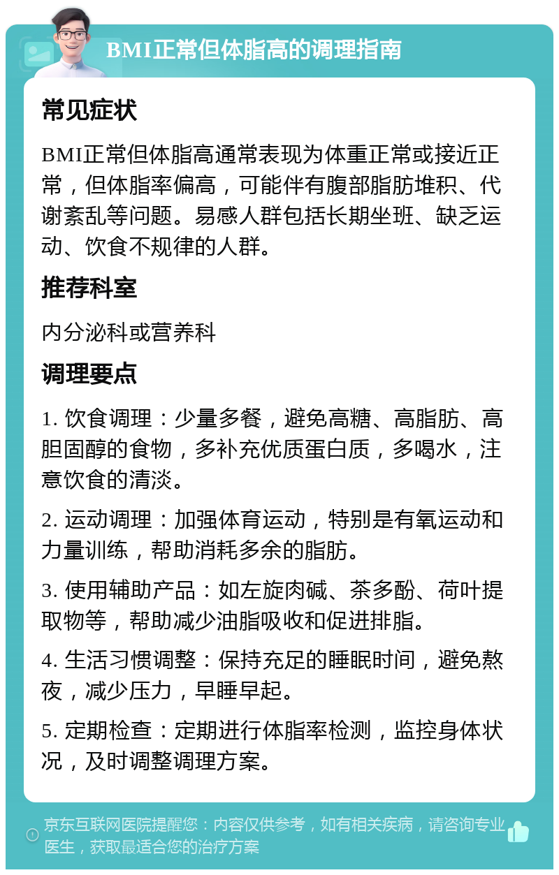 BMI正常但体脂高的调理指南 常见症状 BMI正常但体脂高通常表现为体重正常或接近正常，但体脂率偏高，可能伴有腹部脂肪堆积、代谢紊乱等问题。易感人群包括长期坐班、缺乏运动、饮食不规律的人群。 推荐科室 内分泌科或营养科 调理要点 1. 饮食调理：少量多餐，避免高糖、高脂肪、高胆固醇的食物，多补充优质蛋白质，多喝水，注意饮食的清淡。 2. 运动调理：加强体育运动，特别是有氧运动和力量训练，帮助消耗多余的脂肪。 3. 使用辅助产品：如左旋肉碱、茶多酚、荷叶提取物等，帮助减少油脂吸收和促进排脂。 4. 生活习惯调整：保持充足的睡眠时间，避免熬夜，减少压力，早睡早起。 5. 定期检查：定期进行体脂率检测，监控身体状况，及时调整调理方案。