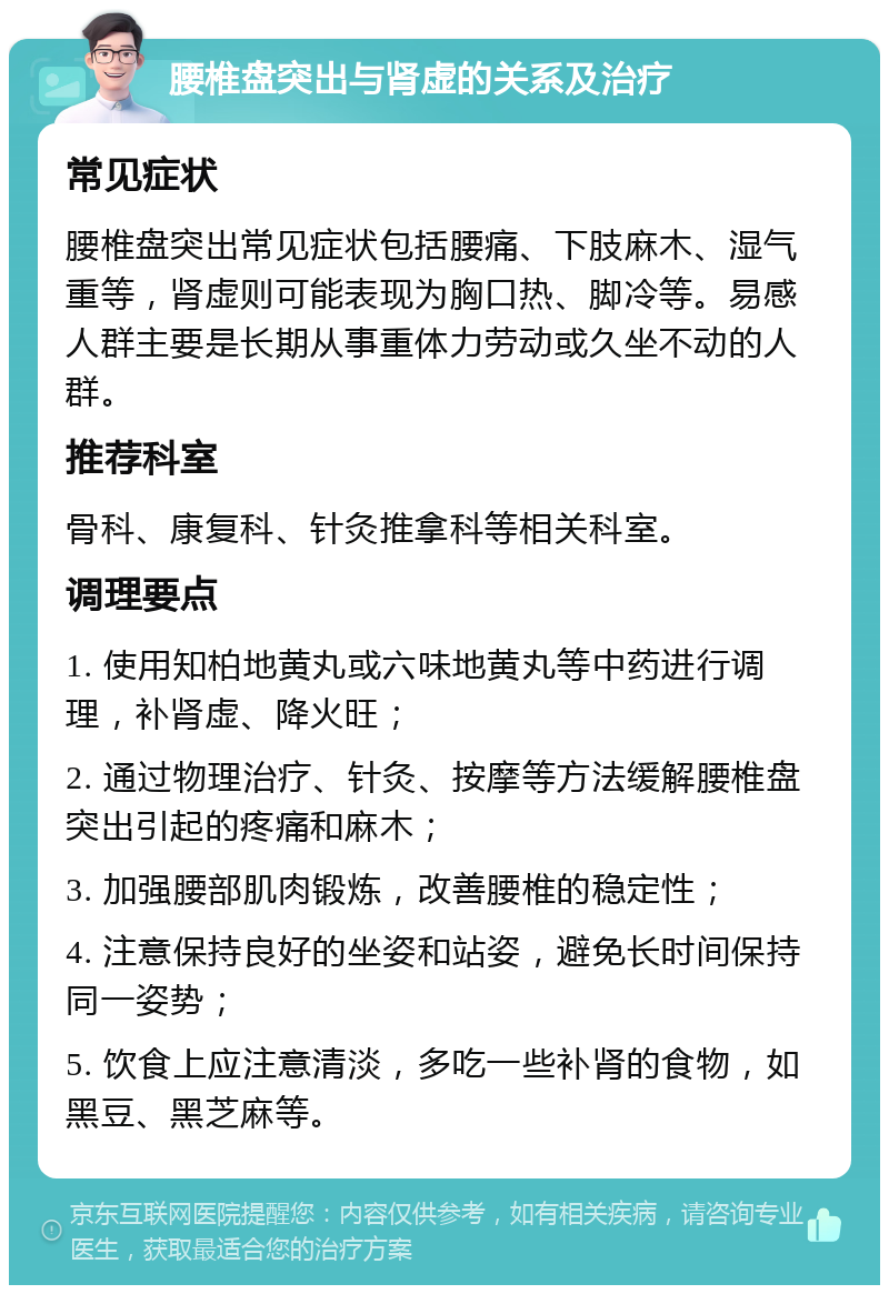 腰椎盘突出与肾虚的关系及治疗 常见症状 腰椎盘突出常见症状包括腰痛、下肢麻木、湿气重等，肾虚则可能表现为胸口热、脚冷等。易感人群主要是长期从事重体力劳动或久坐不动的人群。 推荐科室 骨科、康复科、针灸推拿科等相关科室。 调理要点 1. 使用知柏地黄丸或六味地黄丸等中药进行调理，补肾虚、降火旺； 2. 通过物理治疗、针灸、按摩等方法缓解腰椎盘突出引起的疼痛和麻木； 3. 加强腰部肌肉锻炼，改善腰椎的稳定性； 4. 注意保持良好的坐姿和站姿，避免长时间保持同一姿势； 5. 饮食上应注意清淡，多吃一些补肾的食物，如黑豆、黑芝麻等。