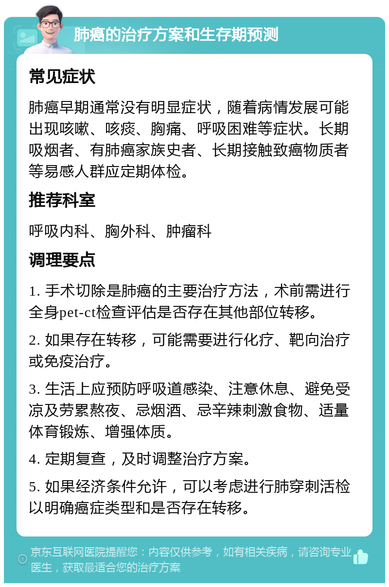 肺癌的治疗方案和生存期预测 常见症状 肺癌早期通常没有明显症状，随着病情发展可能出现咳嗽、咳痰、胸痛、呼吸困难等症状。长期吸烟者、有肺癌家族史者、长期接触致癌物质者等易感人群应定期体检。 推荐科室 呼吸内科、胸外科、肿瘤科 调理要点 1. 手术切除是肺癌的主要治疗方法，术前需进行全身pet-ct检查评估是否存在其他部位转移。 2. 如果存在转移，可能需要进行化疗、靶向治疗或免疫治疗。 3. 生活上应预防呼吸道感染、注意休息、避免受凉及劳累熬夜、忌烟酒、忌辛辣刺激食物、适量体育锻炼、增强体质。 4. 定期复查，及时调整治疗方案。 5. 如果经济条件允许，可以考虑进行肺穿刺活检以明确癌症类型和是否存在转移。