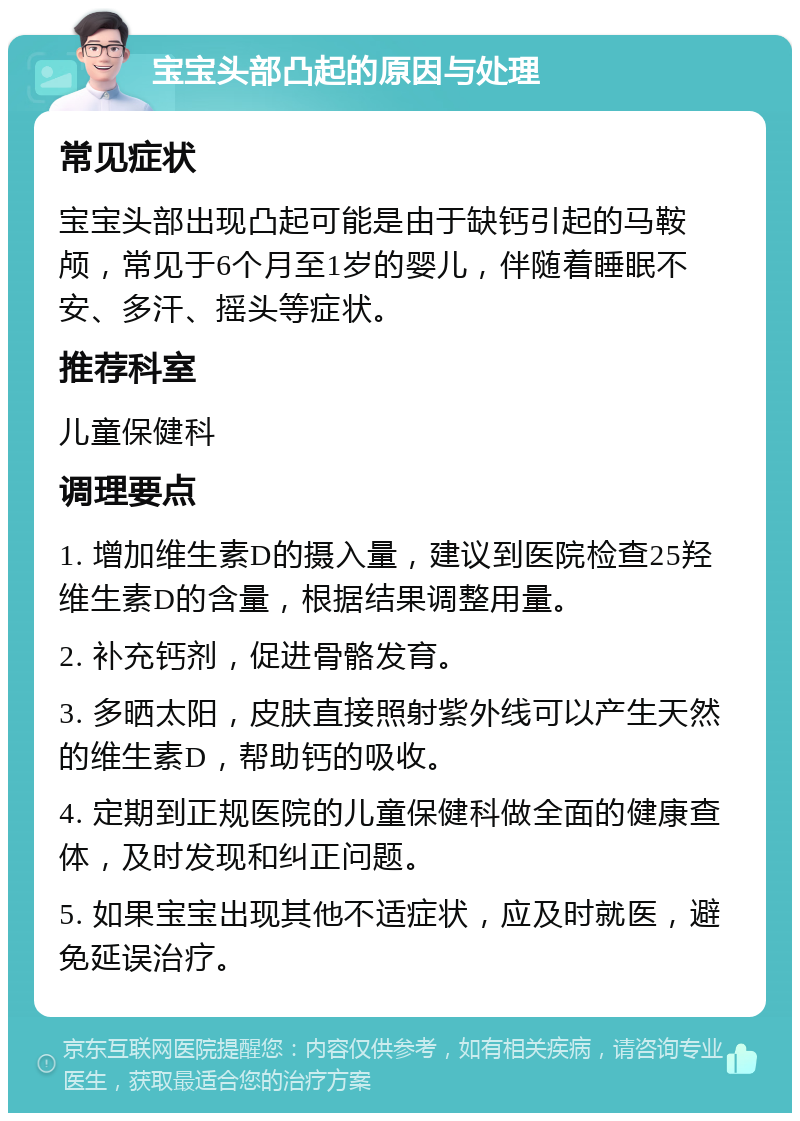 宝宝头部凸起的原因与处理 常见症状 宝宝头部出现凸起可能是由于缺钙引起的马鞍颅，常见于6个月至1岁的婴儿，伴随着睡眠不安、多汗、摇头等症状。 推荐科室 儿童保健科 调理要点 1. 增加维生素D的摄入量，建议到医院检查25羟维生素D的含量，根据结果调整用量。 2. 补充钙剂，促进骨骼发育。 3. 多晒太阳，皮肤直接照射紫外线可以产生天然的维生素D，帮助钙的吸收。 4. 定期到正规医院的儿童保健科做全面的健康查体，及时发现和纠正问题。 5. 如果宝宝出现其他不适症状，应及时就医，避免延误治疗。