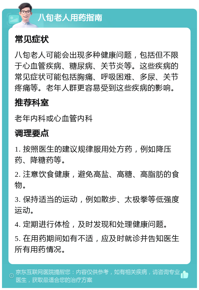 八旬老人用药指南 常见症状 八旬老人可能会出现多种健康问题，包括但不限于心血管疾病、糖尿病、关节炎等。这些疾病的常见症状可能包括胸痛、呼吸困难、多尿、关节疼痛等。老年人群更容易受到这些疾病的影响。 推荐科室 老年内科或心血管内科 调理要点 1. 按照医生的建议规律服用处方药，例如降压药、降糖药等。 2. 注意饮食健康，避免高盐、高糖、高脂肪的食物。 3. 保持适当的运动，例如散步、太极拳等低强度运动。 4. 定期进行体检，及时发现和处理健康问题。 5. 在用药期间如有不适，应及时就诊并告知医生所有用药情况。