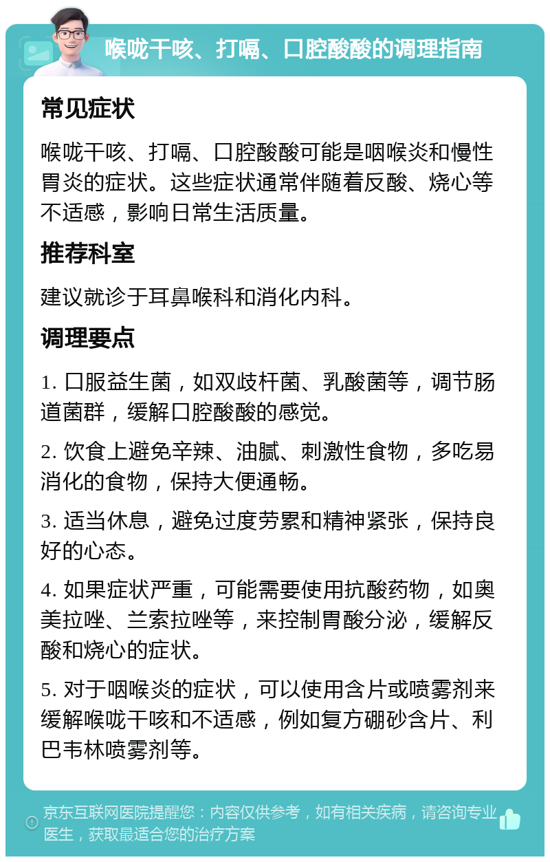 喉咙干咳、打嗝、口腔酸酸的调理指南 常见症状 喉咙干咳、打嗝、口腔酸酸可能是咽喉炎和慢性胃炎的症状。这些症状通常伴随着反酸、烧心等不适感，影响日常生活质量。 推荐科室 建议就诊于耳鼻喉科和消化内科。 调理要点 1. 口服益生菌，如双歧杆菌、乳酸菌等，调节肠道菌群，缓解口腔酸酸的感觉。 2. 饮食上避免辛辣、油腻、刺激性食物，多吃易消化的食物，保持大便通畅。 3. 适当休息，避免过度劳累和精神紧张，保持良好的心态。 4. 如果症状严重，可能需要使用抗酸药物，如奥美拉唑、兰索拉唑等，来控制胃酸分泌，缓解反酸和烧心的症状。 5. 对于咽喉炎的症状，可以使用含片或喷雾剂来缓解喉咙干咳和不适感，例如复方硼砂含片、利巴韦林喷雾剂等。