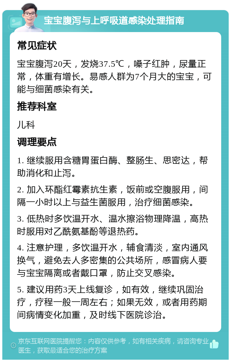 宝宝腹泻与上呼吸道感染处理指南 常见症状 宝宝腹泻20天，发烧37.5℃，嗓子红肿，尿量正常，体重有增长。易感人群为7个月大的宝宝，可能与细菌感染有关。 推荐科室 儿科 调理要点 1. 继续服用含糖胃蛋白酶、整肠生、思密达，帮助消化和止泻。 2. 加入环酯红霉素抗生素，饭前或空腹服用，间隔一小时以上与益生菌服用，治疗细菌感染。 3. 低热时多饮温开水、温水擦浴物理降温，高热时服用对乙酰氨基酚等退热药。 4. 注意护理，多饮温开水，辅食清淡，室内通风换气，避免去人多密集的公共场所，感冒病人要与宝宝隔离或者戴口罩，防止交叉感染。 5. 建议用药3天上线复诊，如有效，继续巩固治疗，疗程一般一周左右；如果无效，或者用药期间病情变化加重，及时线下医院诊治。