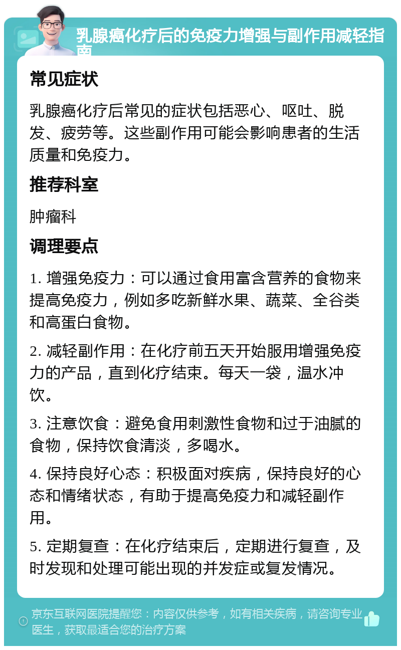 乳腺癌化疗后的免疫力增强与副作用减轻指南 常见症状 乳腺癌化疗后常见的症状包括恶心、呕吐、脱发、疲劳等。这些副作用可能会影响患者的生活质量和免疫力。 推荐科室 肿瘤科 调理要点 1. 增强免疫力：可以通过食用富含营养的食物来提高免疫力，例如多吃新鲜水果、蔬菜、全谷类和高蛋白食物。 2. 减轻副作用：在化疗前五天开始服用增强免疫力的产品，直到化疗结束。每天一袋，温水冲饮。 3. 注意饮食：避免食用刺激性食物和过于油腻的食物，保持饮食清淡，多喝水。 4. 保持良好心态：积极面对疾病，保持良好的心态和情绪状态，有助于提高免疫力和减轻副作用。 5. 定期复查：在化疗结束后，定期进行复查，及时发现和处理可能出现的并发症或复发情况。