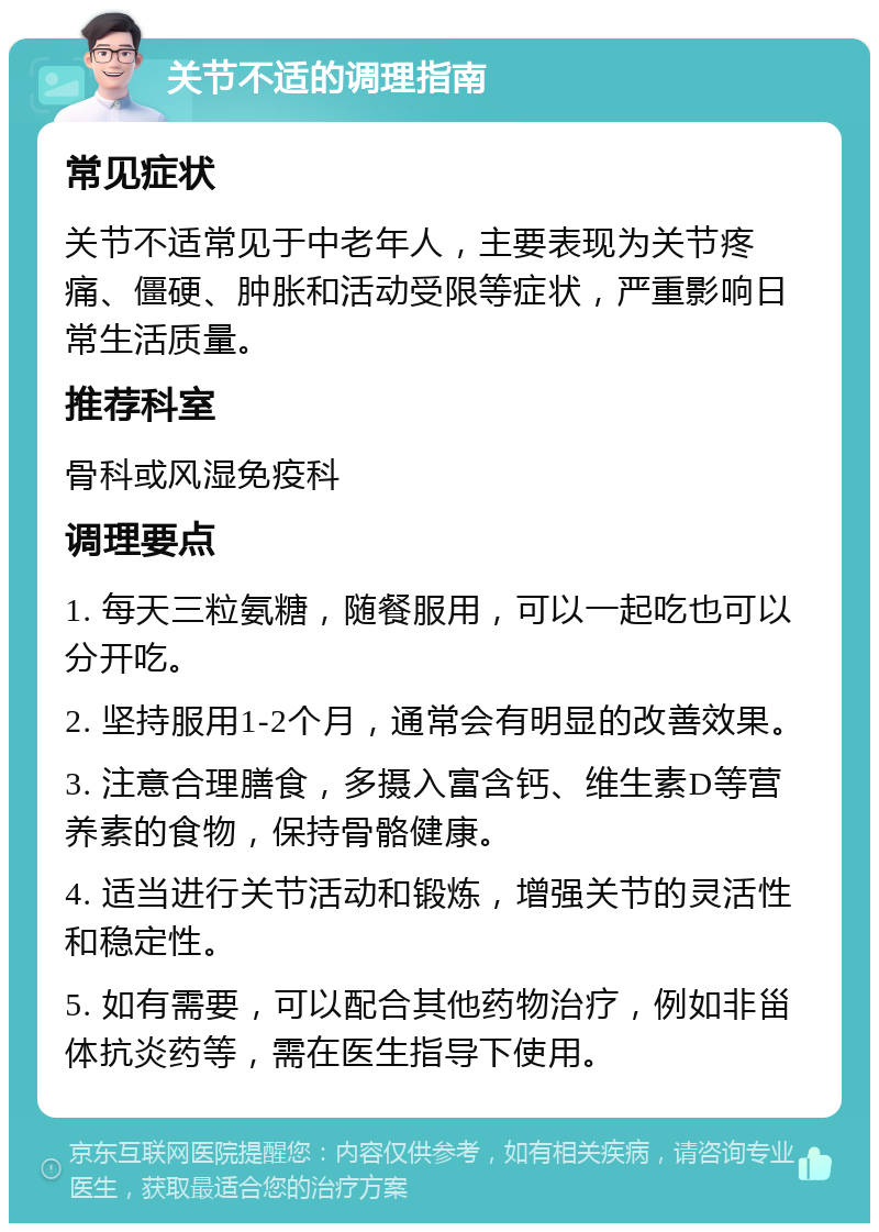 关节不适的调理指南 常见症状 关节不适常见于中老年人，主要表现为关节疼痛、僵硬、肿胀和活动受限等症状，严重影响日常生活质量。 推荐科室 骨科或风湿免疫科 调理要点 1. 每天三粒氨糖，随餐服用，可以一起吃也可以分开吃。 2. 坚持服用1-2个月，通常会有明显的改善效果。 3. 注意合理膳食，多摄入富含钙、维生素D等营养素的食物，保持骨骼健康。 4. 适当进行关节活动和锻炼，增强关节的灵活性和稳定性。 5. 如有需要，可以配合其他药物治疗，例如非甾体抗炎药等，需在医生指导下使用。