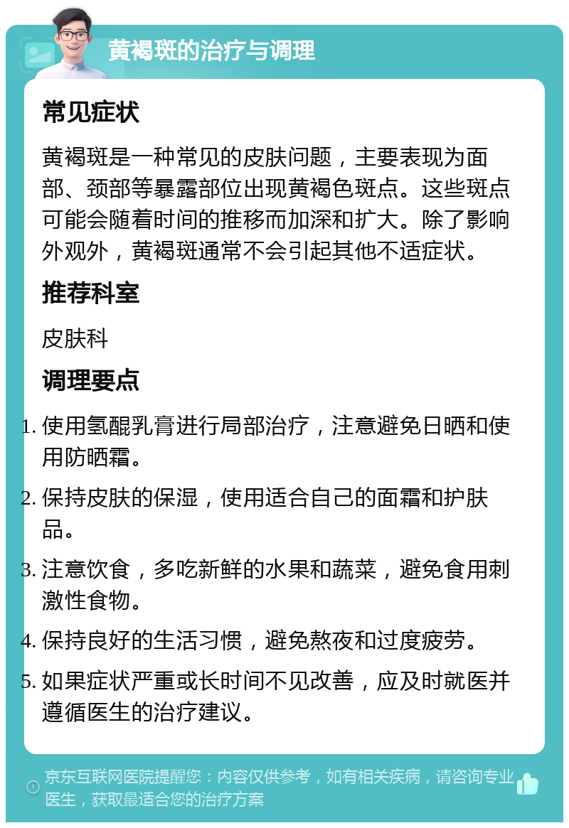 黄褐斑的治疗与调理 常见症状 黄褐斑是一种常见的皮肤问题，主要表现为面部、颈部等暴露部位出现黄褐色斑点。这些斑点可能会随着时间的推移而加深和扩大。除了影响外观外，黄褐斑通常不会引起其他不适症状。 推荐科室 皮肤科 调理要点 使用氢醌乳膏进行局部治疗，注意避免日晒和使用防晒霜。 保持皮肤的保湿，使用适合自己的面霜和护肤品。 注意饮食，多吃新鲜的水果和蔬菜，避免食用刺激性食物。 保持良好的生活习惯，避免熬夜和过度疲劳。 如果症状严重或长时间不见改善，应及时就医并遵循医生的治疗建议。