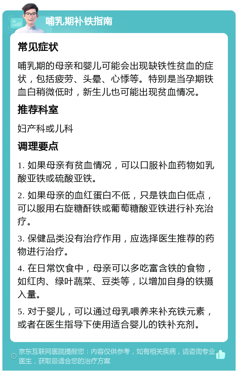 哺乳期补铁指南 常见症状 哺乳期的母亲和婴儿可能会出现缺铁性贫血的症状，包括疲劳、头晕、心悸等。特别是当孕期铁血白稍微低时，新生儿也可能出现贫血情况。 推荐科室 妇产科或儿科 调理要点 1. 如果母亲有贫血情况，可以口服补血药物如乳酸亚铁或硫酸亚铁。 2. 如果母亲的血红蛋白不低，只是铁血白低点，可以服用右旋糖酐铁或葡萄糖酸亚铁进行补充治疗。 3. 保健品类没有治疗作用，应选择医生推荐的药物进行治疗。 4. 在日常饮食中，母亲可以多吃富含铁的食物，如红肉、绿叶蔬菜、豆类等，以增加自身的铁摄入量。 5. 对于婴儿，可以通过母乳喂养来补充铁元素，或者在医生指导下使用适合婴儿的铁补充剂。